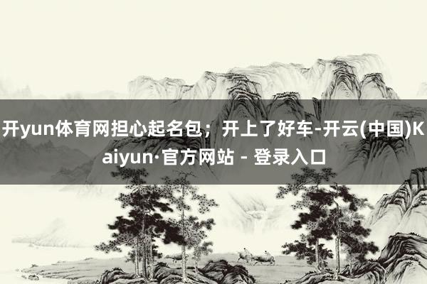 开yun体育网担心起名包；开上了好车-开云(中国)Kaiyun·官方网站 - 登录入口
