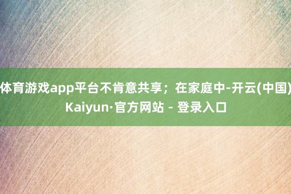 体育游戏app平台不肯意共享；在家庭中-开云(中国)Kaiyun·官方网站 - 登录入口