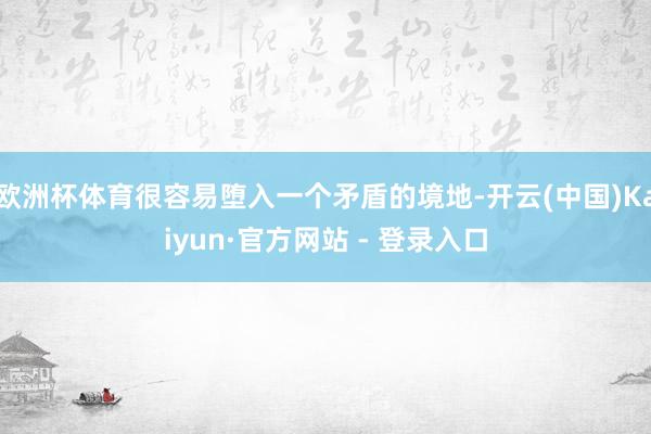 欧洲杯体育很容易堕入一个矛盾的境地-开云(中国)Kaiyun·官方网站 - 登录入口