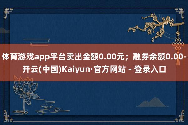 体育游戏app平台卖出金额0.00元；融券余额0.00-开云(中国)Kaiyun·官方网站 - 登录入口