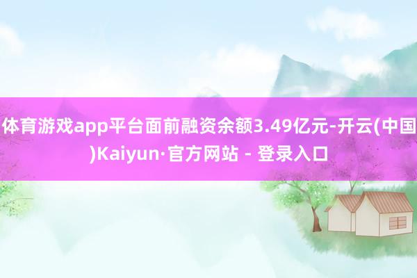 体育游戏app平台面前融资余额3.49亿元-开云(中国)Kaiyun·官方网站 - 登录入口