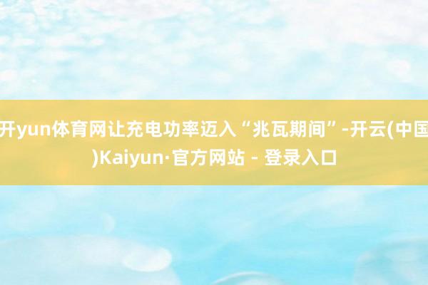 开yun体育网让充电功率迈入“兆瓦期间”-开云(中国)Kaiyun·官方网站 - 登录入口