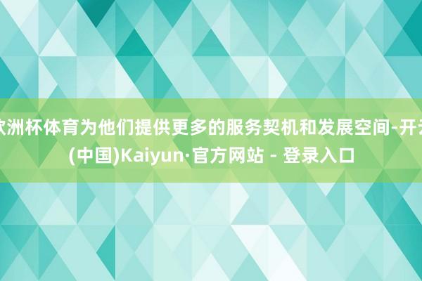 欧洲杯体育为他们提供更多的服务契机和发展空间-开云(中国)Kaiyun·官方网站 - 登录入口