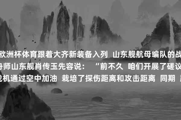 欧洲杯体育跟着大齐新装备入列  山东舰航母编队的战争力  也在不断跃升  舟师山东舰肖传玉先容说：  “前不久  咱们开展了磋议制空作战演练  新式战机通过空中加油  栽培了探伤距离和攻击距离  同期  跟着新式导弹绝交舰的加入  编队对海对陆打击、防空反导妙技  愈加种种  作战神色愈加丰富  综谐和战才调进一步提高”    5年来  山东舰刷新了  我国航母行状的多个初度  2024年10月 