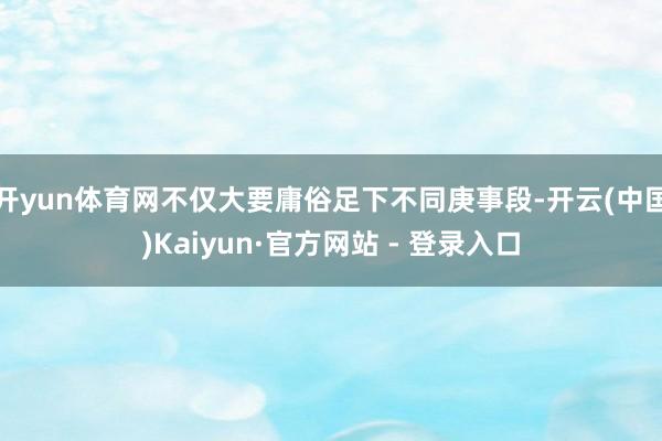 开yun体育网不仅大要庸俗足下不同庚事段-开云(中国)Kaiyun·官方网站 - 登录入口