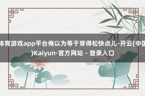 体育游戏app平台俺以为等于穿得松快点儿-开云(中国)Kaiyun·官方网站 - 登录入口