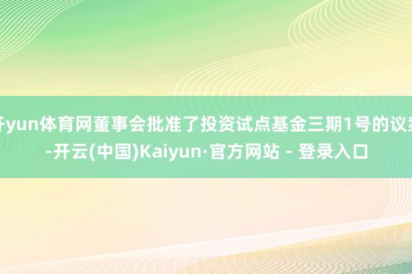 开yun体育网董事会批准了投资试点基金三期1号的议案-开云(中国)Kaiyun·官方网站 - 登录入口