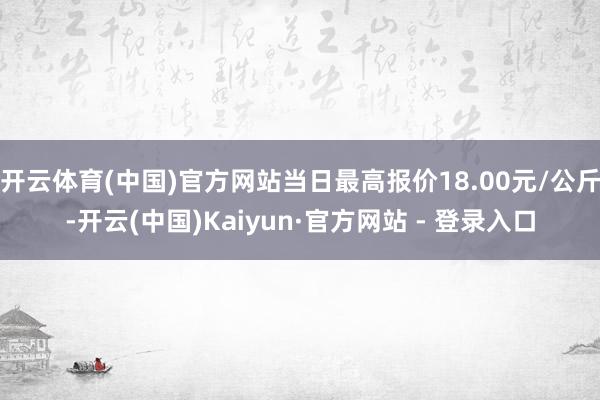 开云体育(中国)官方网站当日最高报价18.00元/公斤-开云(中国)Kaiyun·官方网站 - 登录入口
