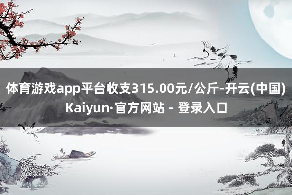 体育游戏app平台收支315.00元/公斤-开云(中国)Kaiyun·官方网站 - 登录入口