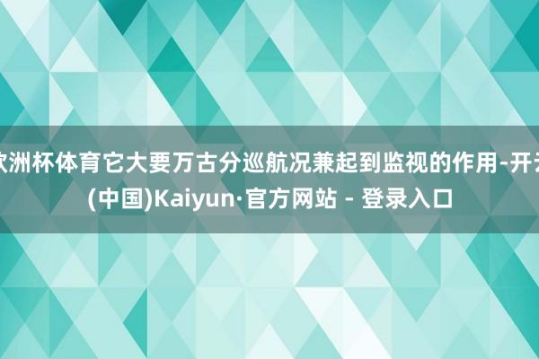 欧洲杯体育它大要万古分巡航况兼起到监视的作用-开云(中国)Kaiyun·官方网站 - 登录入口