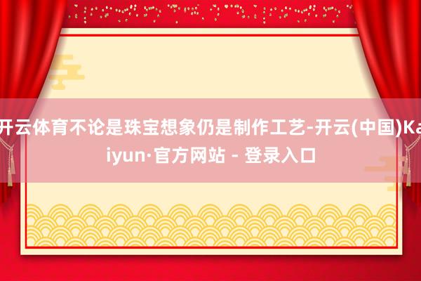 开云体育不论是珠宝想象仍是制作工艺-开云(中国)Kaiyun·官方网站 - 登录入口