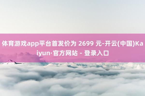 体育游戏app平台首发价为 2699 元-开云(中国)Kaiyun·官方网站 - 登录入口