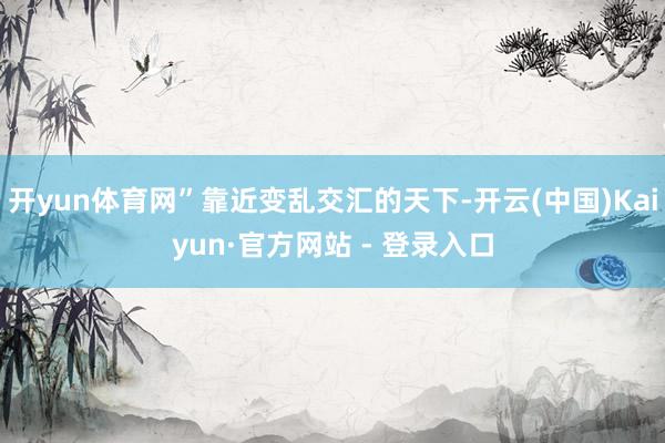 开yun体育网”靠近变乱交汇的天下-开云(中国)Kaiyun·官方网站 - 登录入口