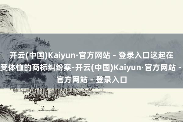开云(中国)Kaiyun·官方网站 - 登录入口这起在行业内备受体恤的商标纠纷案-开云(中国)Kaiyun·官方网站 - 登录入口