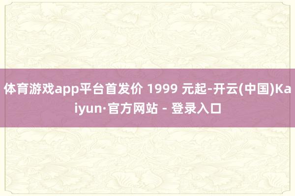 体育游戏app平台首发价 1999 元起-开云(中国)Kaiyun·官方网站 - 登录入口