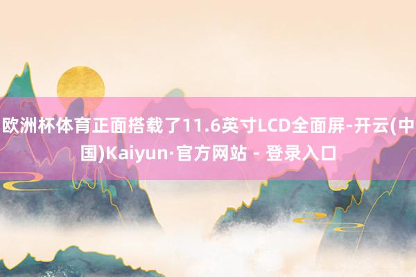 欧洲杯体育正面搭载了11.6英寸LCD全面屏-开云(中国)Kaiyun·官方网站 - 登录入口