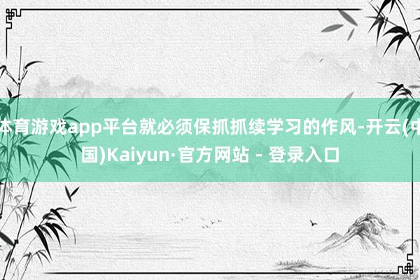 体育游戏app平台就必须保抓抓续学习的作风-开云(中国)Kaiyun·官方网站 - 登录入口