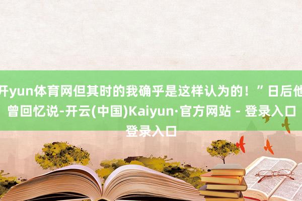 开yun体育网但其时的我确乎是这样认为的!”日后他曾回忆说-开云(中国)Kaiyun·官方网站 - 登录入口