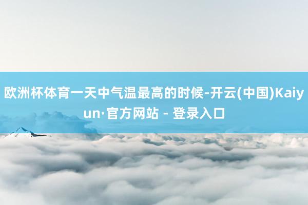 欧洲杯体育一天中气温最高的时候-开云(中国)Kaiyun·官方网站 - 登录入口