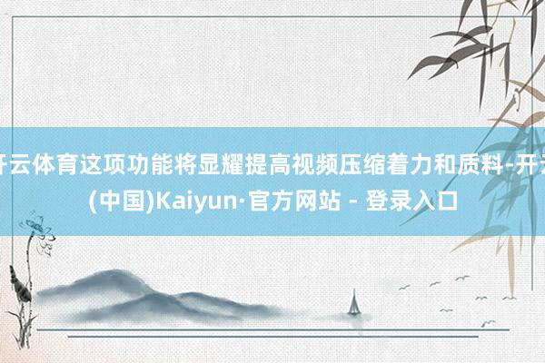 开云体育这项功能将显耀提高视频压缩着力和质料-开云(中国)Kaiyun·官方网站 - 登录入口