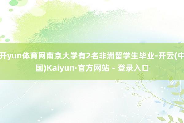 开yun体育网南京大学有2名非洲留学生毕业-开云(中国)Kaiyun·官方网站 - 登录入口