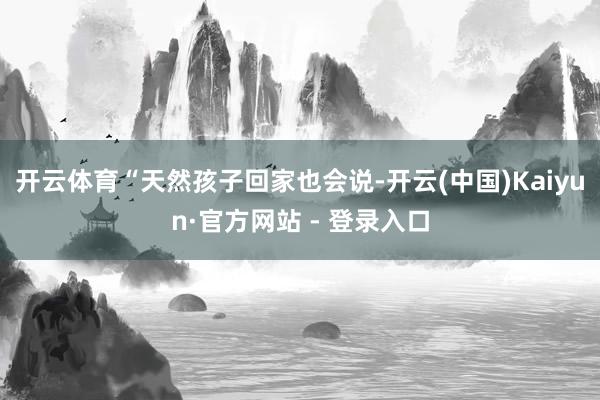 开云体育“天然孩子回家也会说-开云(中国)Kaiyun·官方网站 - 登录入口