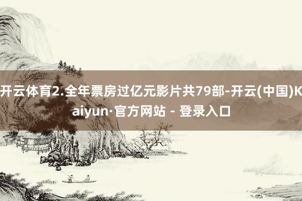 开云体育2.全年票房过亿元影片共79部-开云(中国)Kaiyun·官方网站 - 登录入口