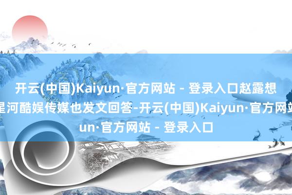 开云(中国)Kaiyun·官方网站 - 登录入口赵露想的经纪公司星河酷娱传媒也发文回答-开云(中国)Kaiyun·官方网站 - 登录入口