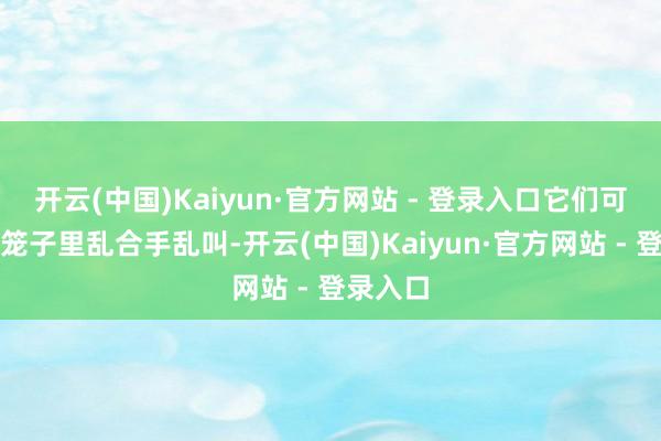 开云(中国)Kaiyun·官方网站 - 登录入口它们可能会在笼子里乱合手乱叫-开云(中国)Kaiyun·官方网站 - 登录入口