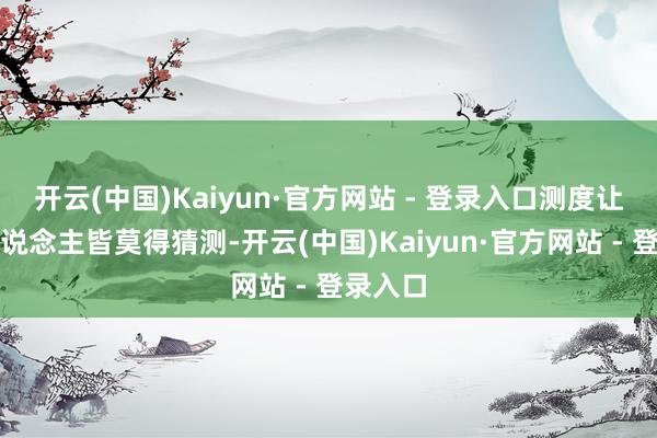 开云(中国)Kaiyun·官方网站 - 登录入口测度让扫数东说念主皆莫得猜测-开云(中国)Kaiyun·官方网站 - 登录入口