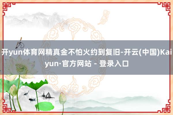 开yun体育网精真金不怕火约到复旧-开云(中国)Kaiyun·官方网站 - 登录入口