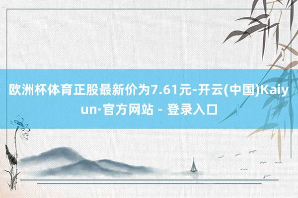 欧洲杯体育正股最新价为7.61元-开云(中国)Kaiyun·官方网站 - 登录入口