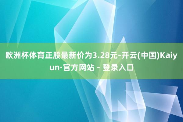 欧洲杯体育正股最新价为3.28元-开云(中国)Kaiyun·官方网站 - 登录入口
