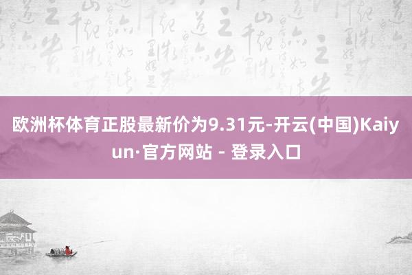 欧洲杯体育正股最新价为9.31元-开云(中国)Kaiyun·官方网站 - 登录入口