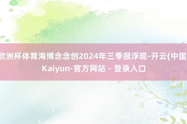欧洲杯体育海博念念创2024年三季报浮现-开云(中国)Kaiyun·官方网站 - 登录入口