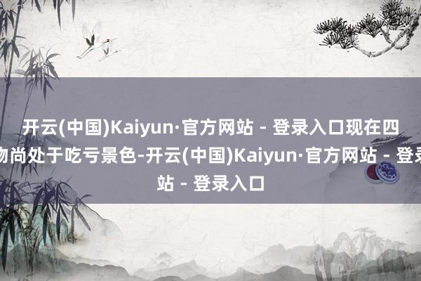 开云(中国)Kaiyun·官方网站 - 登录入口现在四川开物尚处于吃亏景色-开云(中国)Kaiyun·官方网站 - 登录入口