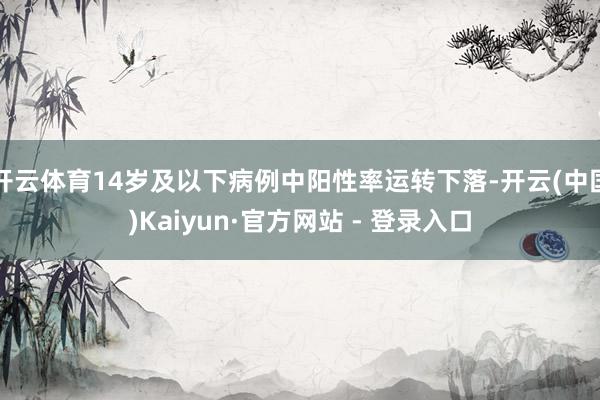 开云体育14岁及以下病例中阳性率运转下落-开云(中国)Kaiyun·官方网站 - 登录入口