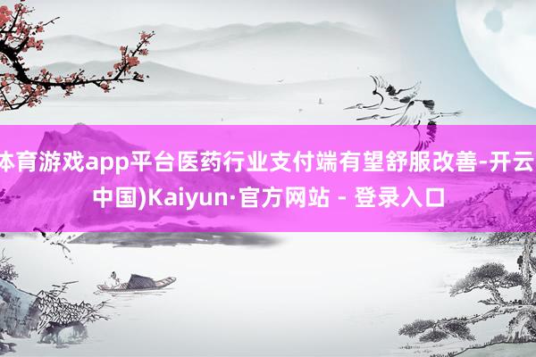体育游戏app平台医药行业支付端有望舒服改善-开云(中国)Kaiyun·官方网站 - 登录入口