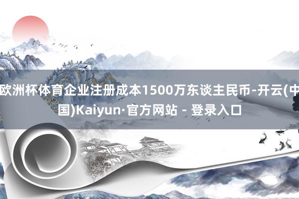欧洲杯体育企业注册成本1500万东谈主民币-开云(中国)Kaiyun·官方网站 - 登录入口