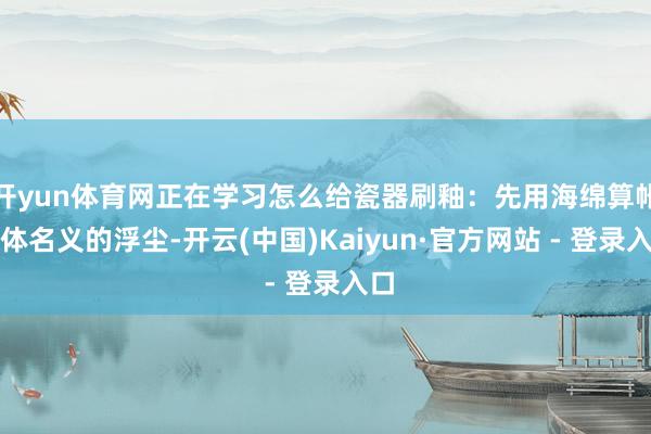 开yun体育网正在学习怎么给瓷器刷釉：先用海绵算帐坯体名义的浮尘-开云(中国)Kaiyun·官方网站 - 登录入口