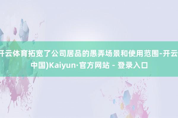 开云体育拓宽了公司居品的愚弄场景和使用范围-开云(中国)Kaiyun·官方网站 - 登录入口