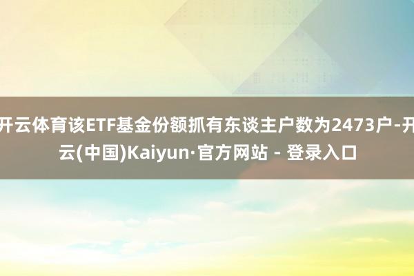 开云体育该ETF基金份额抓有东谈主户数为2473户-开云(中国)Kaiyun·官方网站 - 登录入口