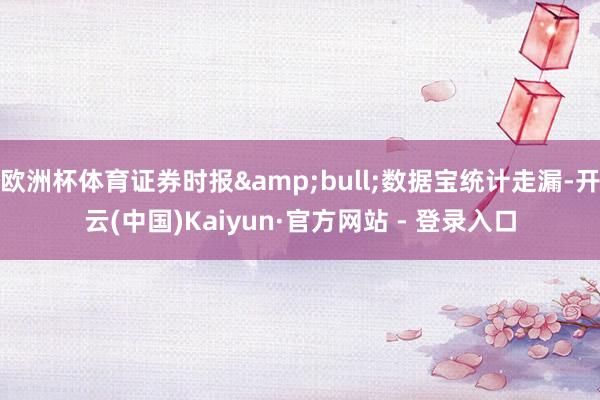 欧洲杯体育证券时报&bull;数据宝统计走漏-开云(中国)Kaiyun·官方网站 - 登录入口