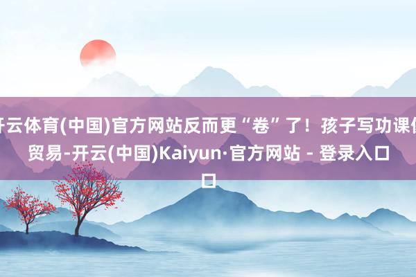开云体育(中国)官方网站反而更“卷”了！孩子写功课像贸易-开云(中国)Kaiyun·官方网站 - 登录入口