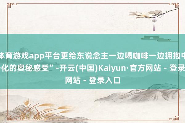 体育游戏app平台更给东说念主一边喝咖啡一边拥抱中中语化的奥秘感受”-开云(中国)Kaiyun·官方网站 - 登录入口