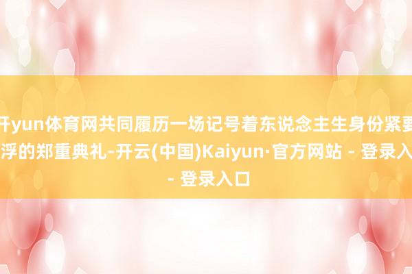开yun体育网共同履历一场记号着东说念主生身份紧要飘浮的郑重典礼-开云(中国)Kaiyun·官方网站 - 登录入口