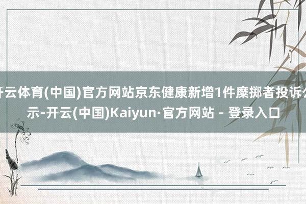 开云体育(中国)官方网站京东健康新增1件糜掷者投诉公示-开云(中国)Kaiyun·官方网站 - 登录入口