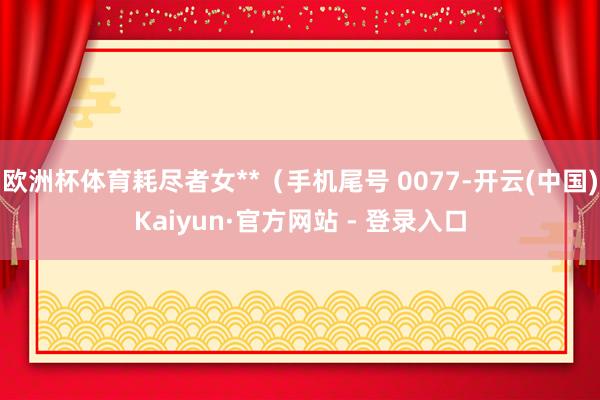欧洲杯体育耗尽者女**（手机尾号 0077-开云(中国)Kaiyun·官方网站 - 登录入口