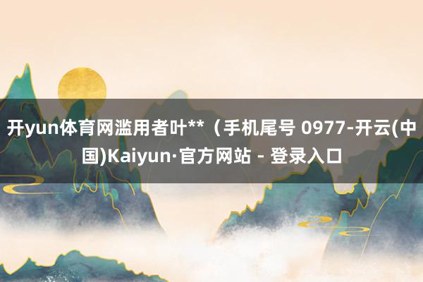 开yun体育网滥用者叶**（手机尾号 0977-开云(中国)Kaiyun·官方网站 - 登录入口