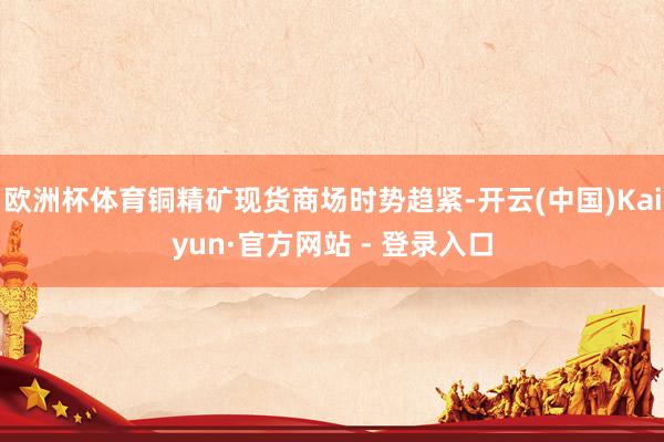 欧洲杯体育铜精矿现货商场时势趋紧-开云(中国)Kaiyun·官方网站 - 登录入口